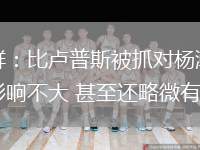 苏群：比卢普斯被抓对杨瀚森影响不大 甚至还略微有利